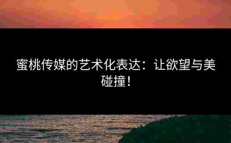 蜜桃传媒的艺术化表达：让欲望与美碰撞！