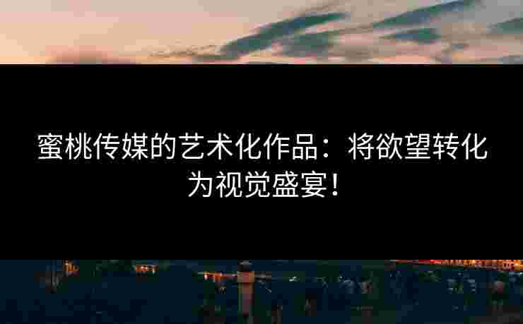 蜜桃传媒的艺术化作品：将欲望转化为视觉盛宴！
