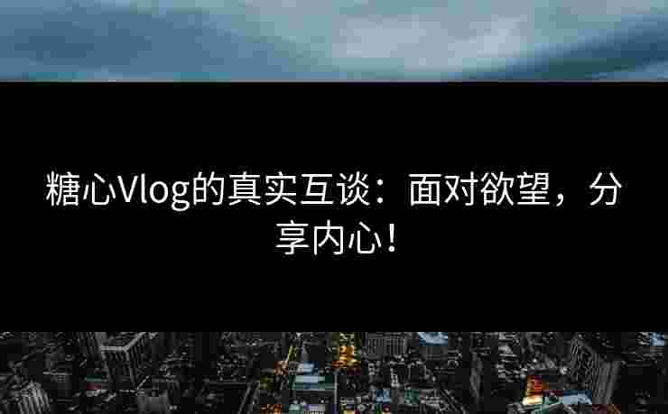 糖心Vlog的真实互谈：面对欲望，分享内心！
