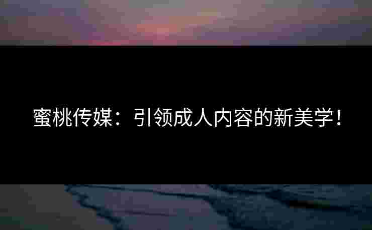 蜜桃传媒：引领成人内容的新美学！