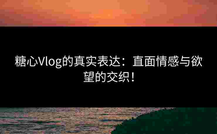 糖心Vlog的真实表达：直面情感与欲望的交织！