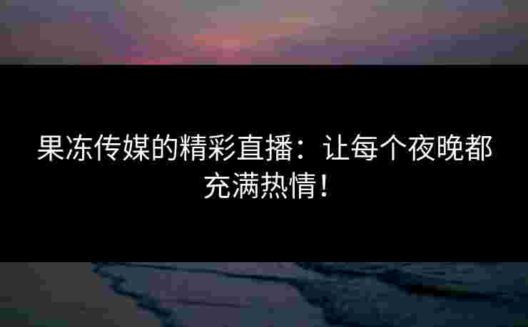 果冻传媒的精彩直播：让每个夜晚都充满热情！