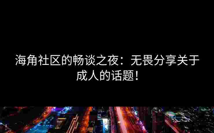 海角社区的畅谈之夜：无畏分享关于成人的话题！