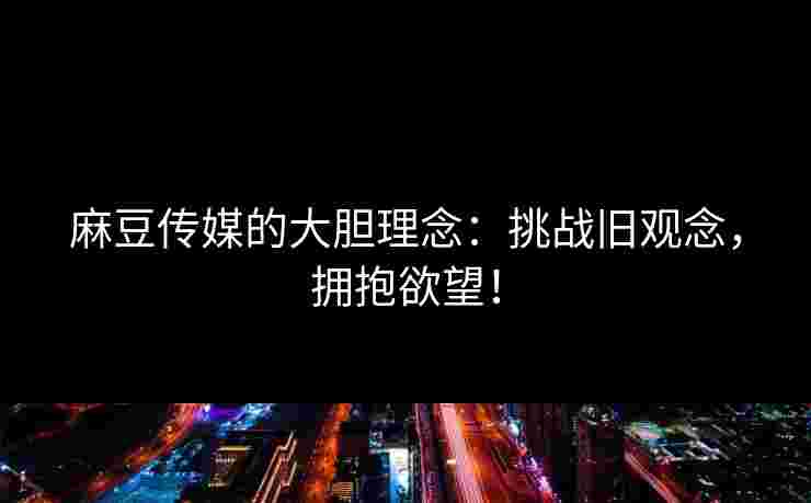 麻豆传媒的大胆理念：挑战旧观念，拥抱欲望！