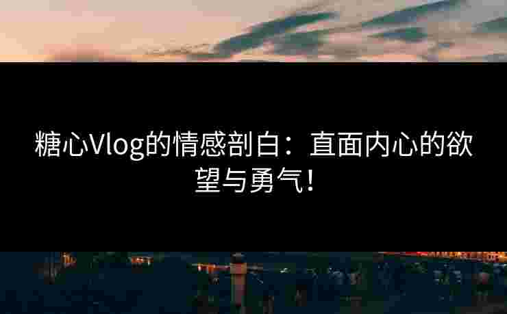 糖心Vlog的情感剖白：直面内心的欲望与勇气！