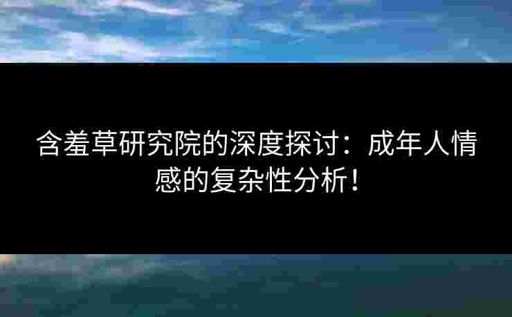含羞草研究院的深度探讨：成年人情感的复杂性分析！