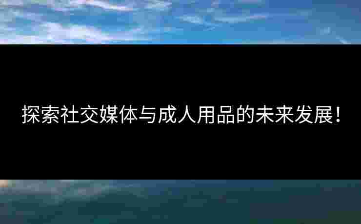 探索社交媒体与成人用品的未来发展！