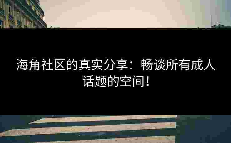 海角社区的真实分享：畅谈所有成人话题的空间！