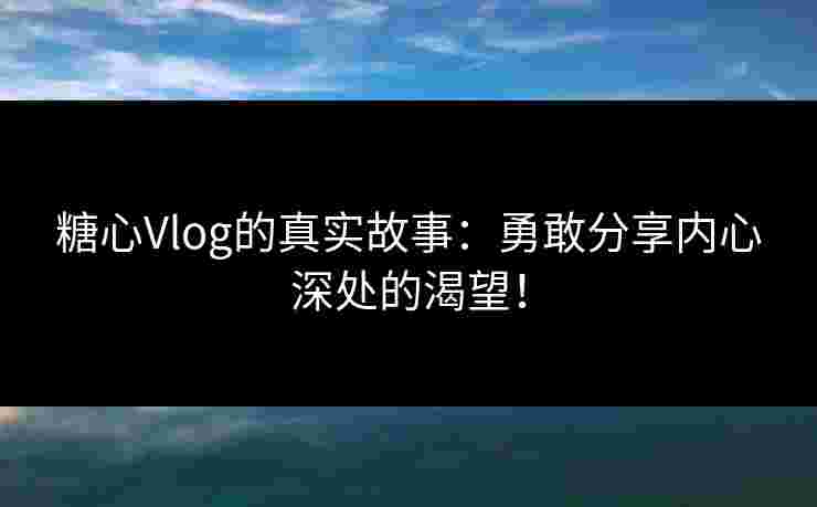 糖心Vlog的真实故事：勇敢分享内心深处的渴望！