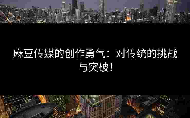 麻豆传媒的创作勇气：对传统的挑战与突破！