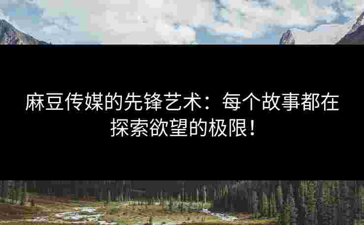 麻豆传媒的先锋艺术：每个故事都在探索欲望的极限！