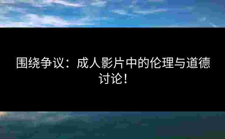 围绕争议：成人影片中的伦理与道德讨论！