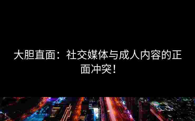 大胆直面：社交媒体与成人内容的正面冲突！
