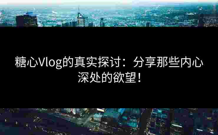 糖心Vlog的真实探讨：分享那些内心深处的欲望！