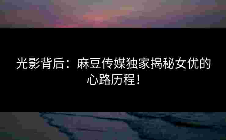光影背后：麻豆传媒独家揭秘女优的心路历程！