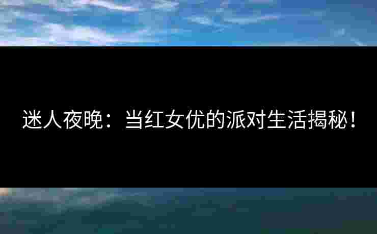 迷人夜晚：当红女优的派对生活揭秘！