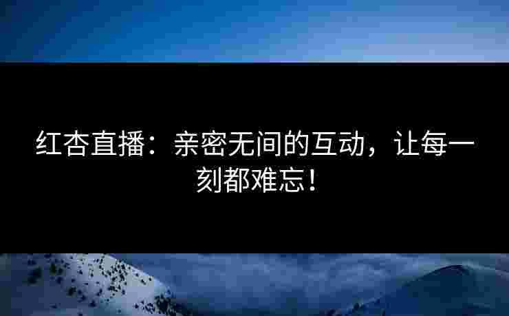 红杏直播：亲密无间的互动，让每一刻都难忘！