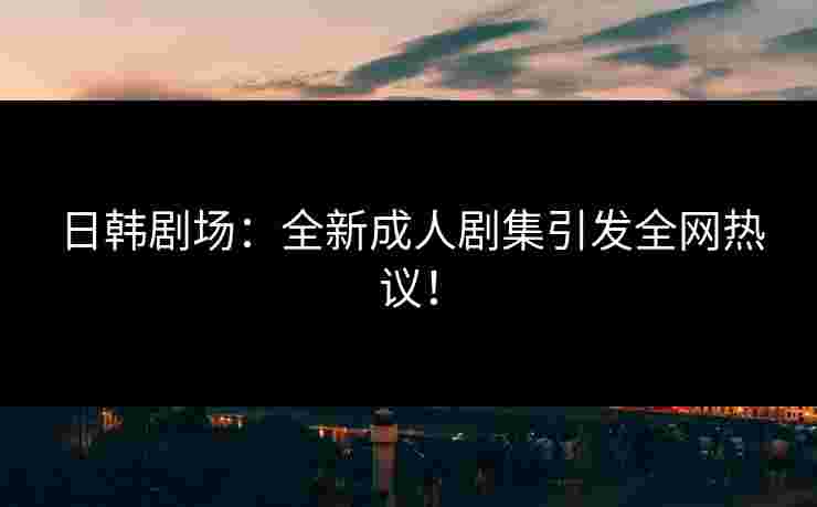 日韩剧场：全新成人剧集引发全网热议！