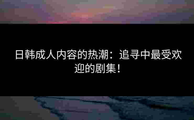日韩成人内容的热潮：追寻中最受欢迎的剧集！
