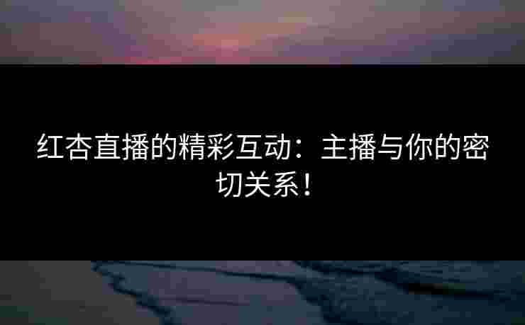 红杏直播的精彩互动：主播与你的密切关系！