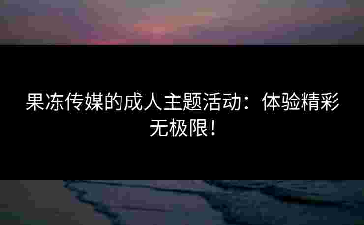 果冻传媒的成人主题活动：体验精彩无极限！