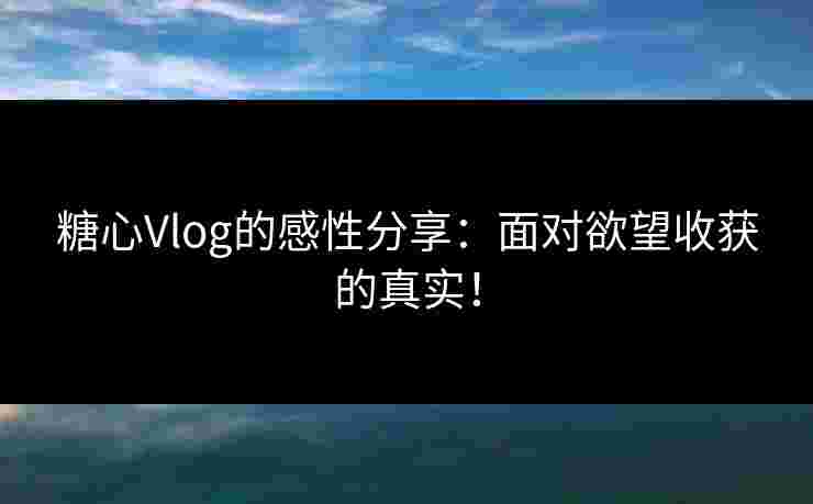 糖心Vlog的感性分享：面对欲望收获的真实！