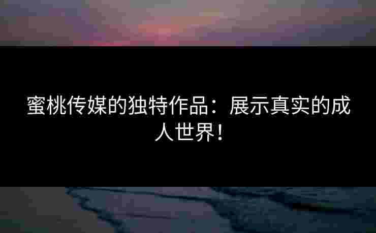 蜜桃传媒的独特作品：展示真实的成人世界！
