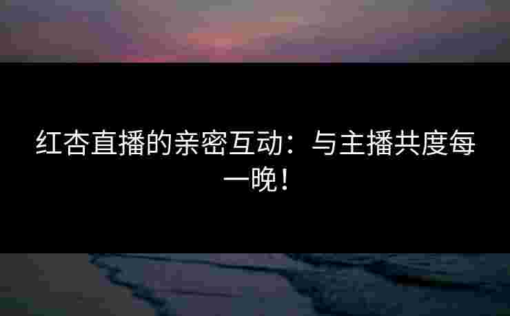 红杏直播的亲密互动：与主播共度每一晚！
