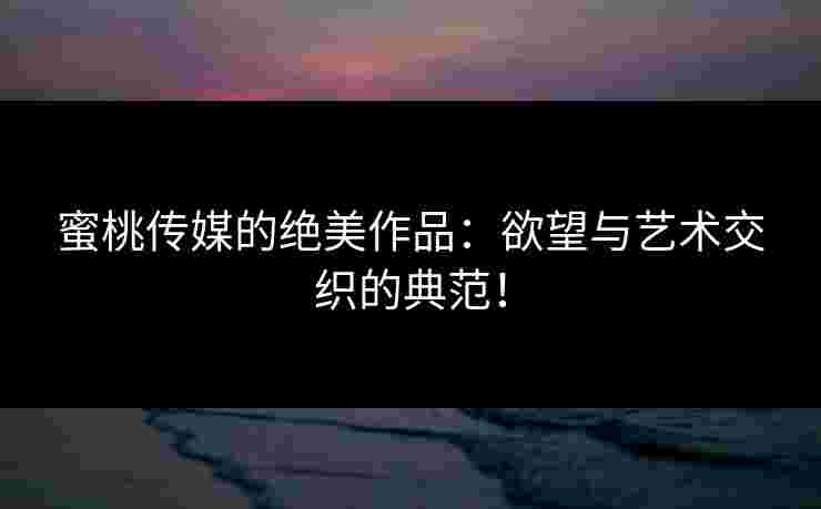 蜜桃传媒的绝美作品：欲望与艺术交织的典范！