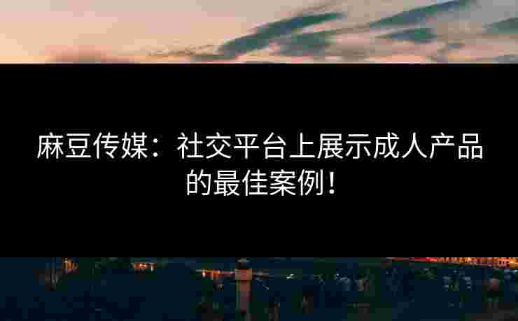 麻豆传媒：社交平台上展示成人产品的最佳案例！