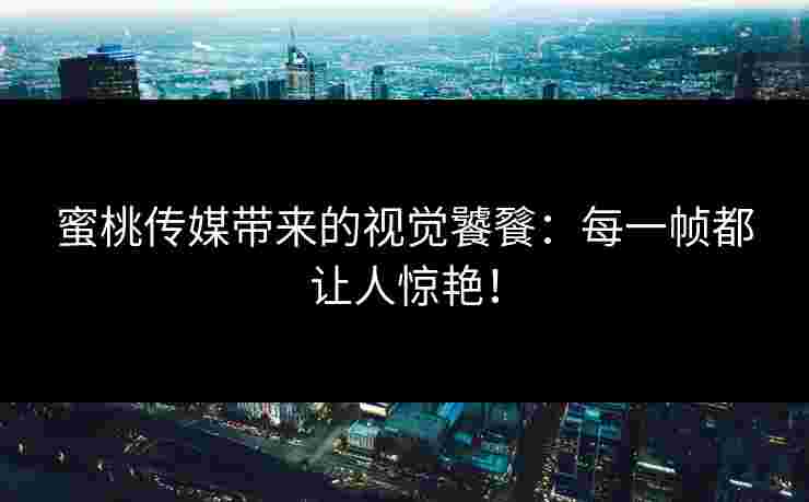 蜜桃传媒带来的视觉饕餮：每一帧都让人惊艳！