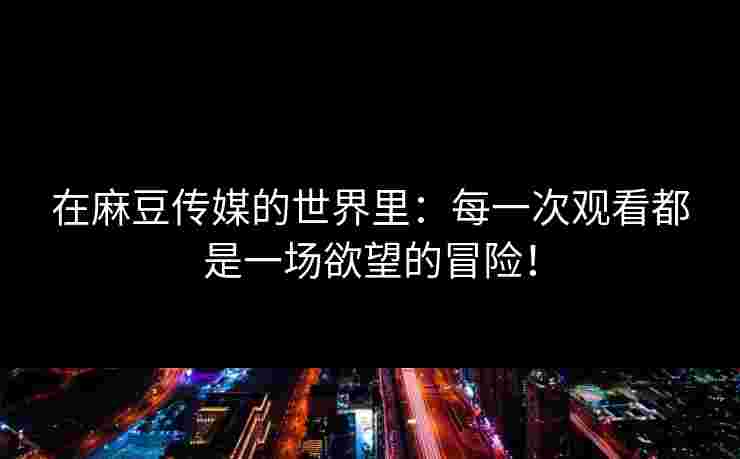 在麻豆传媒的世界里：每一次观看都是一场欲望的冒险！