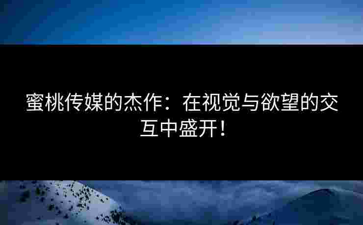 蜜桃传媒的杰作：在视觉与欲望的交互中盛开！